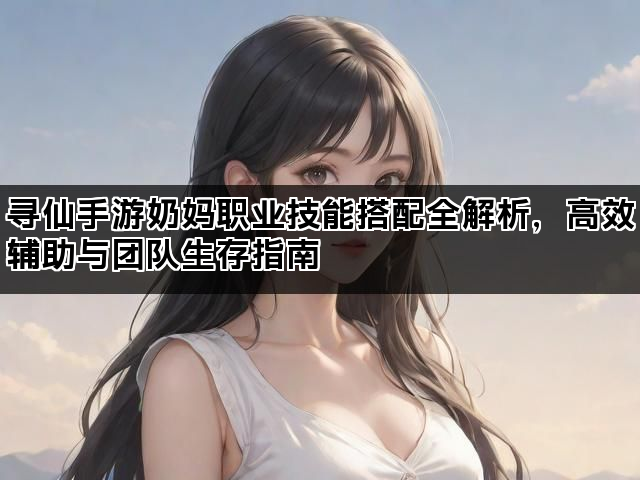寻仙手游奶妈职业技能搭配全解析,高效辅助与团队生存指南 寻仙手游奶妈职业技能搭配全解析,高效辅助与团队生存指南