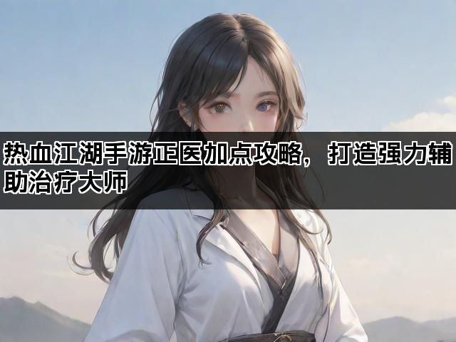 热血江湖手游正医加点攻略,打造强力辅助治疗大师 热血江湖手游正医加点攻略,打造强力辅助治疗大师