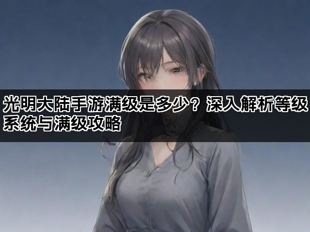 光明大陆手游满级是多少？深入解析等级系统与满级攻略