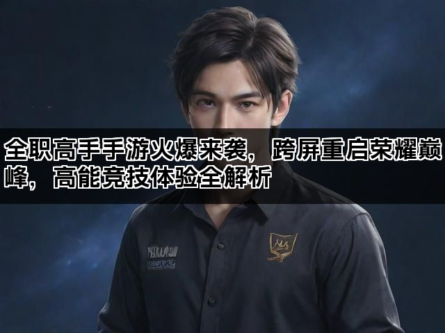 全职高手手游火爆来袭，跨屏重启荣耀巅峰，高能竞技体验全解析