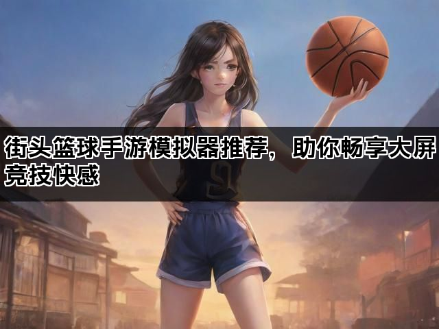 街头篮球手游模拟器推荐，助你畅享大屏竞技快感