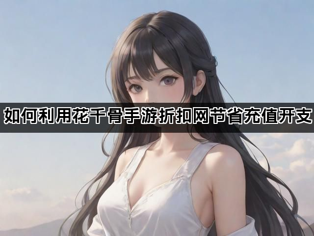 如何利用花千骨手游折扣网节省充值开支