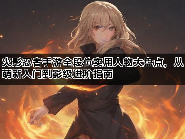 火影忍者手游全段位实用人物大盘点，从萌新入门到影级进阶指南