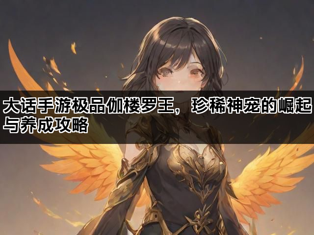 大话手游极品伽楼罗王，珍稀神宠的崛起与养成攻略