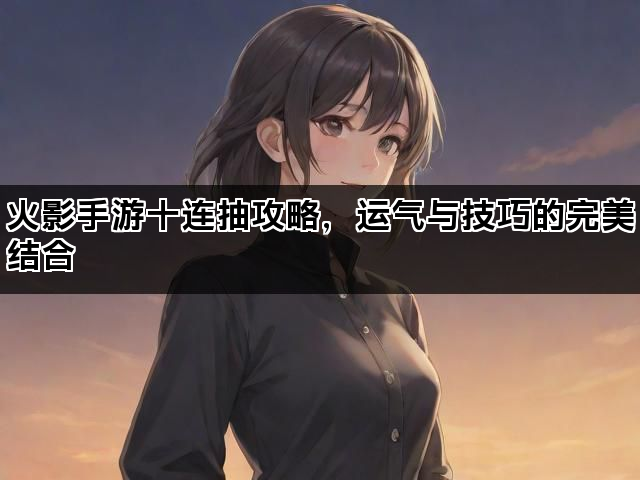 火影手游十连抽攻略，运气与技巧的完美结合