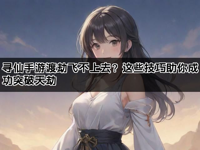 寻仙手游渡劫飞不上去？这些技巧助你成功突破天劫