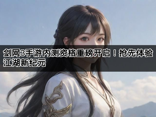 剑网3手游内测资格重磅开启！抢先体验江湖新纪元