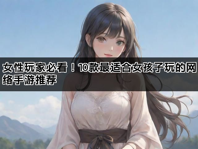 女性玩家必看！10款最适合女孩子玩的网络手游推荐