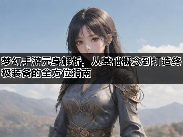 梦幻手游元身解析，从基础概念到打造终极装备的全方位指南