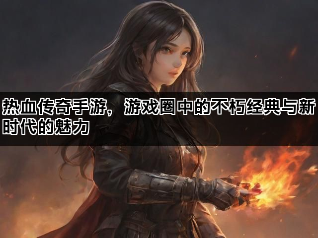 热血传奇手游，游戏圈中的不朽经典与新时代的魅力