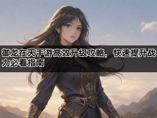 御龙在天手游高效升级攻略，快速提升战力必看指南