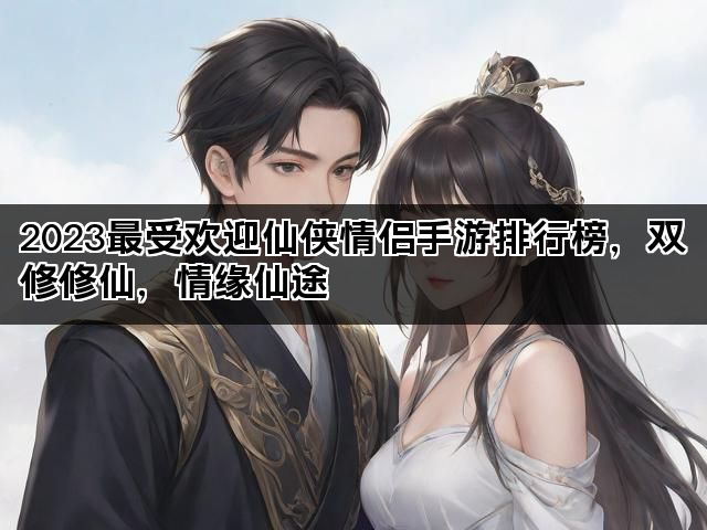2023最受欢迎仙侠情侣手游排行榜，双修修仙，情缘仙途