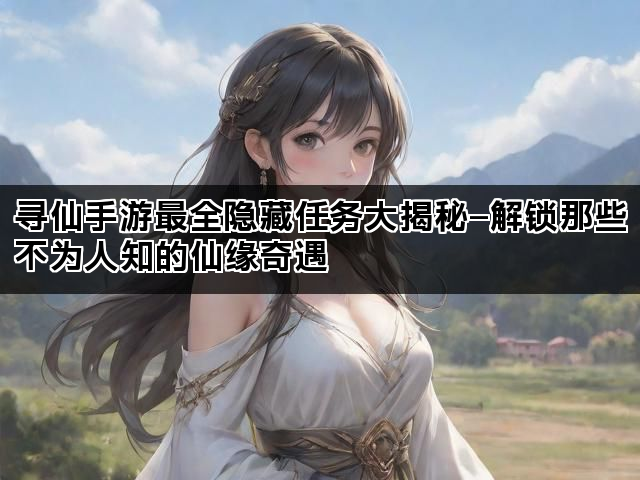 寻仙手游最全隐藏任务大揭秘—解锁那些不为人知的仙缘奇遇
