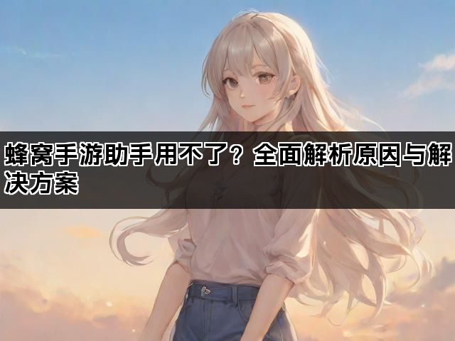蜂窝手游助手用不了?全面解析原因与解决方案 蜂窝手游助手用不了?全面解析原因与解决方案