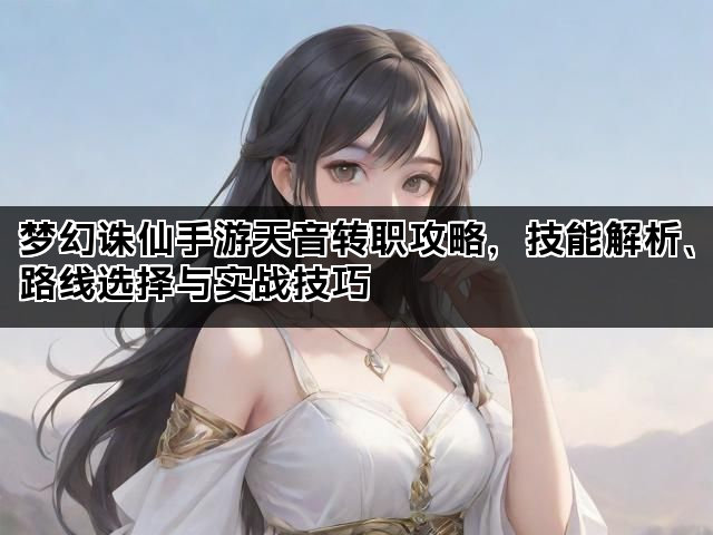 梦幻诛仙手游天音转职攻略,技能解析、路线选择与实战技巧 梦幻诛仙手游天音转职攻略,技能解析、路线选择与实战技巧