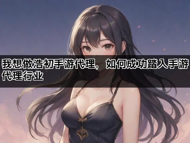 我想做浩初手游代理，如何成功踏入手游代理行业
