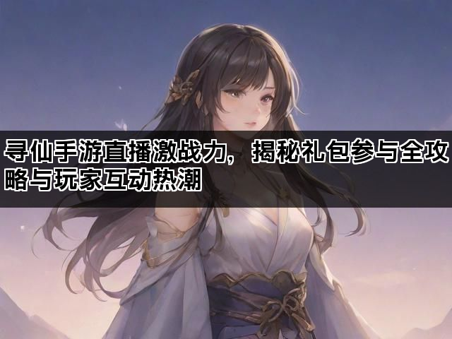 寻仙手游直播激战力，揭秘礼包参与全攻略与玩家互动热潮