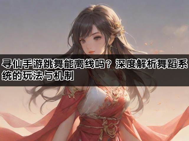 寻仙手游跳舞能离线吗？深度解析舞蹈系统的玩法与机制