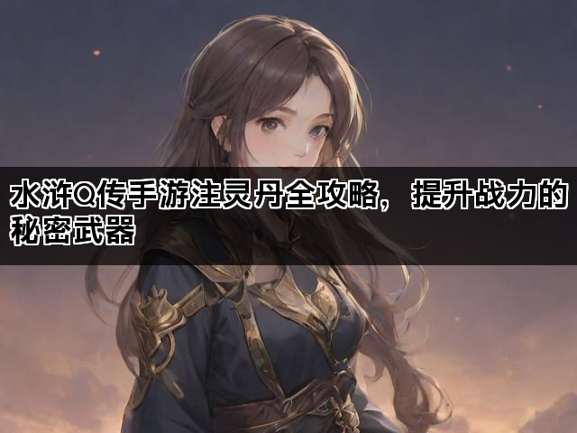 水浒Q传手游注灵丹全攻略，提升战力的秘密武器