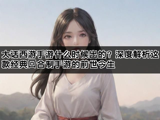 大话西游手游什么时候出的？深度解析这款经典回合制手游的前世今生