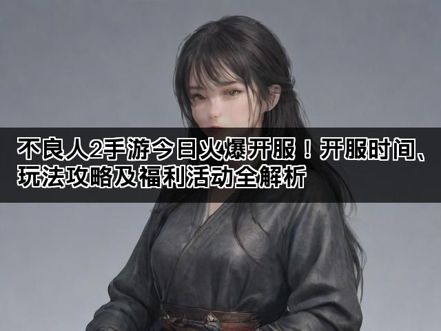 不良人2手游今日火爆开服！开服时间、玩法攻略及福利活动全解析