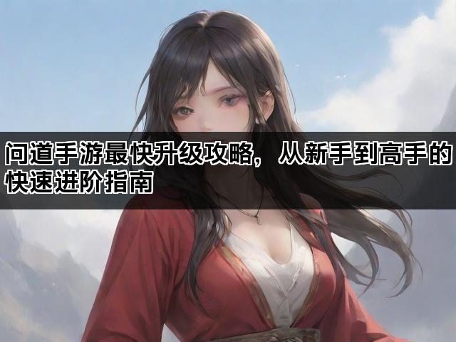 问道手游最快升级攻略，从新手到高手的快速进阶指南
