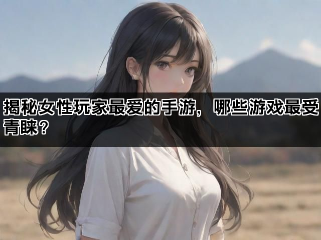 揭秘女性玩家最爱的手游，哪些游戏最受青睐？