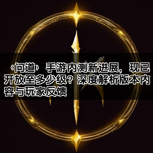 〈问道〉手游内测新进展，现已开放至多少级？深度解析版本内容与玩家反馈