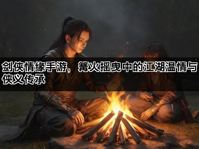 剑侠情缘手游，篝火摇曳中的江湖温情与侠义传承