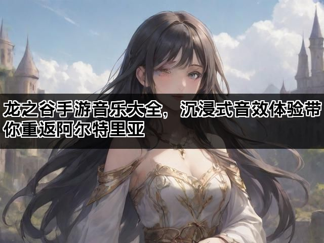 龙之谷手游音乐大全，沉浸式音效体验带你重返阿尔特里亚