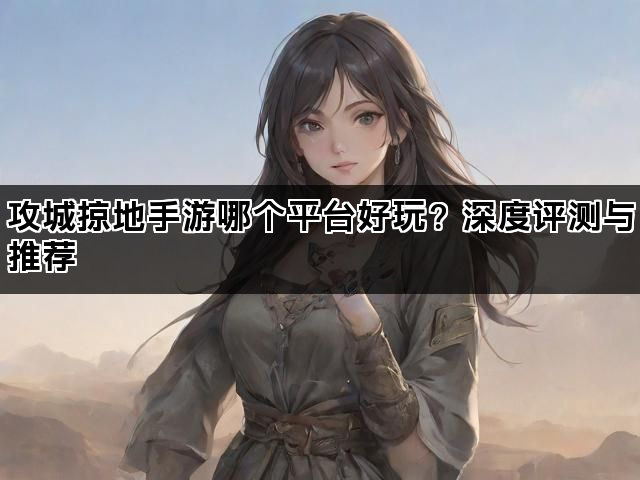攻城掠地手游哪个平台好玩？深度评测与推荐