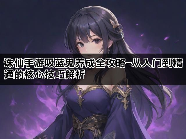 诛仙手游吸蓝鬼养成全攻略—从入门到精通的核心技巧解析