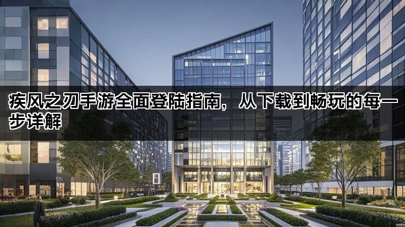 疾风之刃手游全面登陆指南，从下载到畅玩的每一步详解