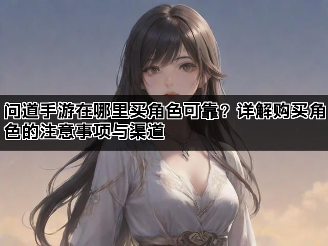 问道手游在哪里买角色可靠?详解购买角色的注意事项与渠道 问道手游在哪里买角色可靠?详解购买角色的注意事项与渠道