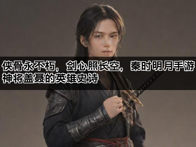 侠骨永不朽，剑心照长空，秦时明月手游神将盖聂的英雄史诗
