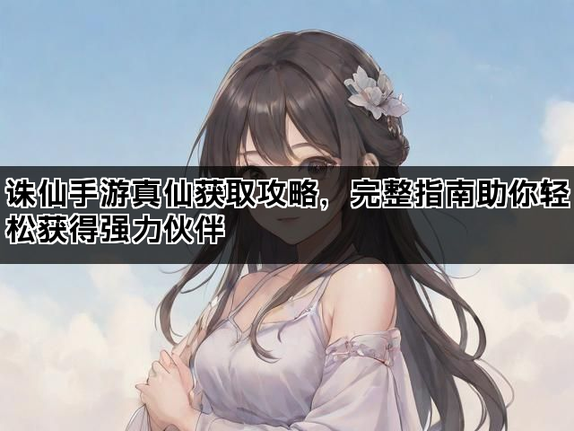 诛仙手游真仙获取攻略，完整指南助你轻松获得强力伙伴
