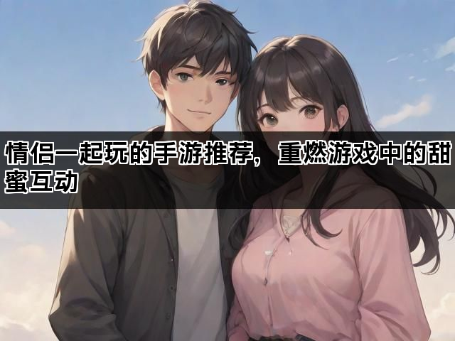 情侣一起玩的手游推荐，重燃游戏中的甜蜜互动