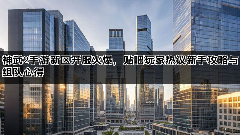神武2手游新区开服火爆，贴吧玩家热议新手攻略与组队心得