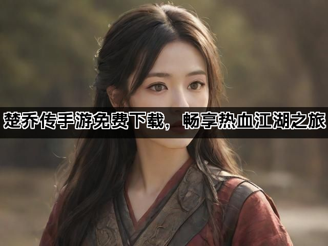 楚乔传手游免费下载，畅享热血江湖之旅