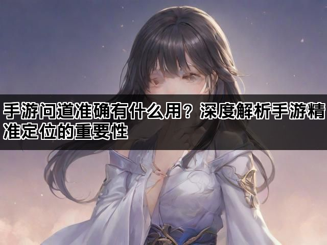 手游问道准确有什么用？深度解析手游精准定位的重要性
