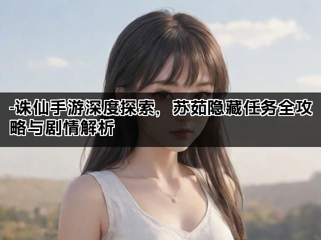 -诛仙手游深度探索,苏茹隐藏任务全攻略与剧情解析 -诛仙手游深度探索,苏茹隐藏任务全攻略与剧情解析