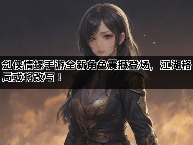 剑侠情缘手游全新角色震撼登场，江湖格局或将改写！