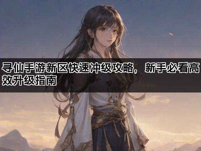 寻仙手游新区快速冲级攻略，新手必看高效升级指南