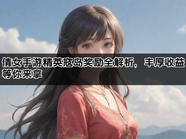 倩女手游精英寇岛奖励全解析，丰厚收益等你来拿