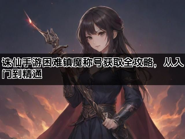 诛仙手游困难镇魔称号获取全攻略，从入门到精通