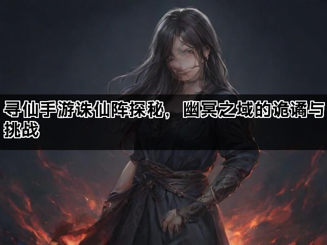 寻仙手游诛仙阵探秘，幽冥之域的诡谲与挑战