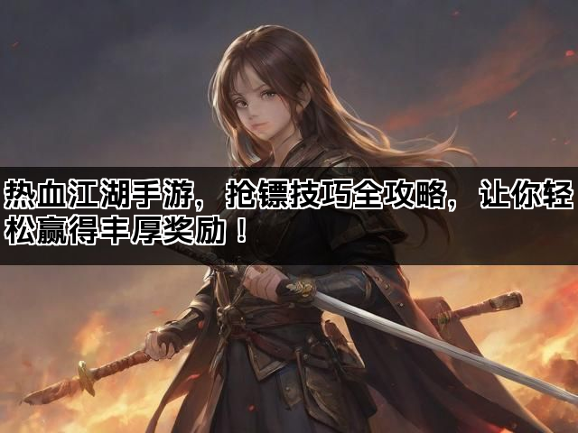 热血江湖手游，抢镖技巧全攻略，让你轻松赢得丰厚奖励！