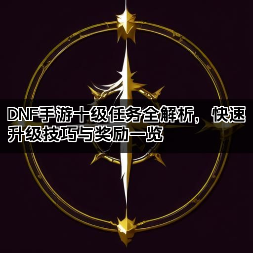 DNF手游十级任务全解析，快速升级技巧与奖励一览
