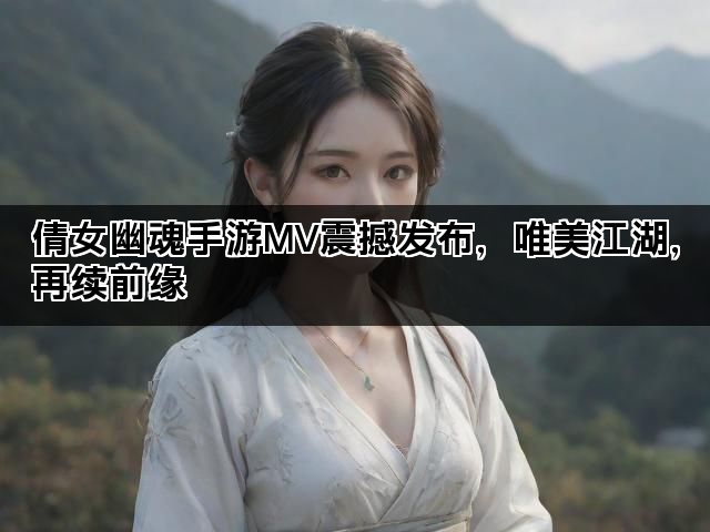 倩女幽魂手游MV震撼发布，唯美江湖，再续前缘