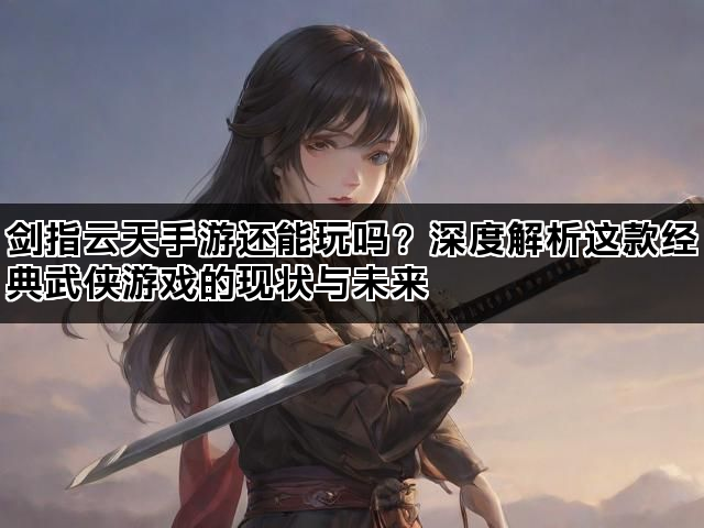 剑指云天手游还能玩吗？深度解析这款经典武侠游戏的现状与未来